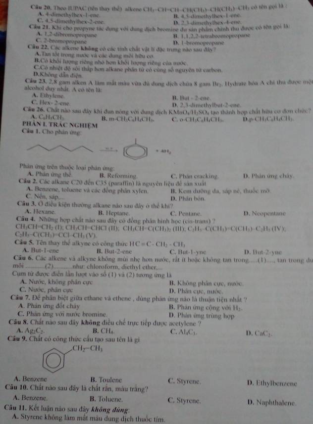 Theo IUPAC (tên thay thể) alkene CH)-CH=CH-CH(CH₃)-CH(CH₃)-CH₃ có tên gọi là :
A. 4-dimethylhex-1-ene B. 4,5-dimethylhex-1-ene.
C. 4.5-dimethylhex-2-ene D. 2.3-dimethythex-4-ene.
Câu 21. Khi cho propyne tác dụng với dung địch bromine dự sản phẩm chính thu được có tên gọi là:
A. 1,2-dibromopropane B. 1,1,2,2-tetrabromopropane
C. 2-bromopropane D. 1-bromopropane
Câu 22. Các alkene không có các tính chất vật lí đặc trưng nào sau đây?
A.Tan tột trong nước và các dung môi hữu cơ
B.Có khối lượng riêng nhớ hơn khối lượng riêng của nước.
C.Có nhiệt độ sôi thập hơn alkane phần tử có cùng số nguyên tử carbon.
D.Không dẫn điện
Cầu 23, 2,8 gam alken A làm mắt màu vừa đủ đụng địch chữa 8 gam Brz. Hydrate hóa A chỉ thu được một
alcohol duy nhất. A có tên là:
A. Ethylene. B. But - 2-ene.
C. H 2x+2=4x+ re D. 2.3-dimethylbut-2-ene.
Cầu 26. Chất nào sau đây khi đun nóng với dung dịch KMnOu H_2SO_4 - t th á nh hợp chất hữu co đon chức
A. C_6H_5CH_3 B. m∠ CH_3C_6H_4CH_2. C. c CH_3C_6H_4CH_1. D.p-C I_1C_6CH_3CH_2CH_3
phân 1 trác nghiệm
Câu 1. Cho phân ứng:
+4H_2
Phân ứng trên thuộc loại phản ứng:
A. Phản ứng thể B. Reforming. C. Phân cracking. D. Phân ứng chây
Câu 2. Các alkane C20 đến C35 (paraffin) là nguyên liệu để sản xuất
A. Benzene, toluene và các đồng phân xylen. B. Kem dưỡng da, sáp né, thuốc mỡ
C. Nền, sáp... D. Phân bón.
Câu 3. Ô điều kiện thường alkane nào sau dây ở thể khi?
A. Hexane B. Heptane. C. Pentane. D. Neopentane
Câu 4. Những hợp chất nào sau đây có đồng phân hình học (cis-trans) ?
CH_3CH=CH_2(l):CH_3CH=CHCl(l);CH_3CH=C(CH_3)_2(H);C_2H_3-C(CH_3)=C(CH_3):C_2H_3(IV)
C_2H_5-C(CH_3)=CCl-CH_3(V)
Câu 5. Tên thay thể alkyne có công thức HC=C-CH_2-CH_3
A. But-1-cne B. But-2-ene C. But-1-yne D. But-2-yne
Câu 6. Các alkene và alkyne không mùi nhẹ hơn nước, rất ít hoặc không tan trong.....(1)..... tan trong dự
môi _(2) như: chloroform, diethyl ether.
Cụm từ được điễn lần lượt vào số (1) và (2) tương ứng là
A. Nước, không phân cực B. Không phân cực, nước.
C. Nước, phân cực D. Phân cực, nước,
Câu 7. Để phân biệt giữa ethane và ethene , dùng phân ứng nào là thuận tiện nhất ?
A. Phân ứng đốt chây B. Phân ứng cộng với H_2-
C. Phản ứng với nước bromine. D. Phân ứng trùng hợp
Câu 8. Chất não sau đây không điều chế trực tiếp được acetylene ?
A. Ag_2C_2. B. CH₄ C. Al_4C_3. D. CaC_2.
Câu 9. Chất có công thức cầu tạo sau tên là gi
CH_2-CH_3
A. Benzene B. Toulene C. Styrene. D. Ethylbenzene
Câu 10. Chất nào sau đây là chất rắn, màu trắng?
A. Benzene. B. Toluene. C. Styrene. D. Naphthalene.
Cu 11. Kết luận nào sau đây không đúng
A. Styrene không làm mất màu dung dịch thuốc tím.