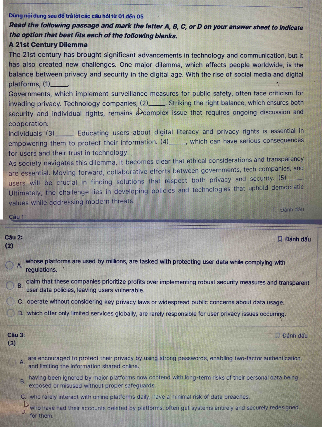 Dùng nội dung sau để trả lời các câu hỏi từ 01 đến 05
Read the following passage and mark the letter A, B, C, or D on your answer sheet to indicate
the option that best fits each of the following blanks.
A 21st Century Dilemma
The 21st century has brought significant advancements in technology and communication, but it
has also created new challenges. One major dilemma, which affects people worldwide, is the
balance between privacy and security in the digital age. With the rise of social media and digital
platforms, (1)_
Governments, which implement surveillance measures for public safety, often face criticism for
invading privacy. Technology companies, (2)_ . Striking the right balance, which ensures both
security and individual rights, remains a complex issue that requires ongoing discussion and
cooperation.
Individuals (3)_ . Educating users about digital literacy and privacy rights is essential in
empowering them to protect their information. (4)_ which can have serious consequences
for users and their trust in technology. .
As society navigates this dilemma, it becomes clear that ethical considerations and transparency
are essential. Moving forward, collaborative efforts between governments, tech companies, and
users will be crucial in finding solutions that respect both privacy and security. (5)_ _.
Ultimately, the challenge lies in developing policies and technologies that uphold democratic
values while addressing modern threats.
Đánh dấu
Câu 1:
Câu 2: Đánh dấu
(2)
A. whose platforms are used by millions, are tasked with protecting user data while complying with
regulations.
B.
claim that these companies prioritize profits over implementing robust security measures and transparent
user data policies, leaving users vulnerable.
C. operate without considering key privacy laws or widespread public concerns about data usage.
D. which offer only limited services globally, are rarely responsible for user privacy issues occurring.
Câu 3: Đánh dấu
(3)
A. are encouraged to protect their privacy by using strong passwords, enabling two-factor authentication,
and limiting the information shared online.
B. having been ignored by major platforms now contend with long-term risks of their personal data being
exposed or misused without proper safeguards.
C. who rarely interact with online platforms daily, have a minimal risk of data breaches.
who have had their accounts deleted by platforms, often get systems entirely and securely redesigned
D.
for them.