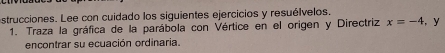 strucciones. Lee con cuidado los siguientes ejercicios y resuélvelos. , y 
1. Traza la gráfica de la parábola con Vértice en el origen y Directriz x=-4
encontrar su ecuación ordinaria.