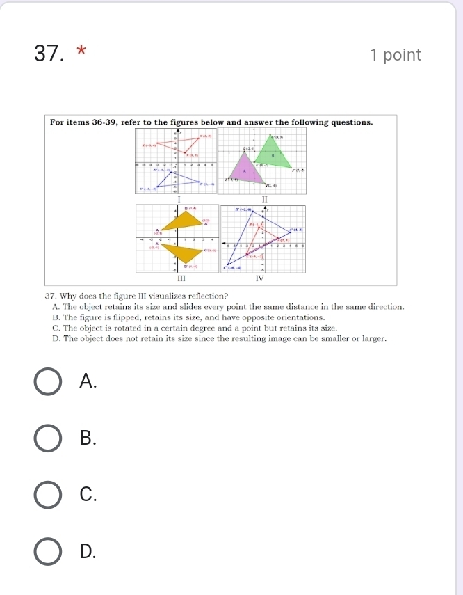 For items 36-39, refer to the figures below and answer the following questions.
IV
37. Why does the figure III visualizes reflection?
A. The object retains its size and slides every point the same distance in the same direction.
B. The figure is flipped, retains its size, and have opposite orientations.
C. The object is rotated in a certain degree and a point but retains its size.
D. The object does not retain its size since the resulting image can be smaller or larger.
A.
B.
C.
D.