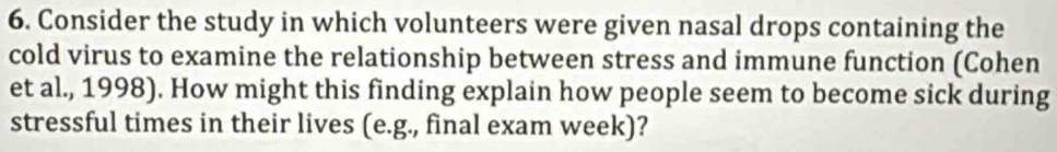 Consider the study in which volunteers were given nasal drops containing the 
cold virus to examine the relationship between stress and immune function (Cohen 
et al., 1998). How might this finding explain how people seem to become sick during 
stressful times in their lives (e.g., final exam week)?