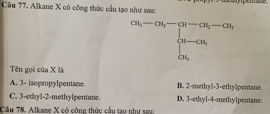 pentane.
Câu 77. Alkane X có công thức cấu tạo như sau:
Tên gọi của X là
A. 3- isopropylpentane. B. 2-methyl-3-ethylpentane.
C. 3-ethyl-2-methylpentane. D. 3-ethyl-4-methylpentane.
Câu 78. Alkane X có công thức cấu tạo như sau: