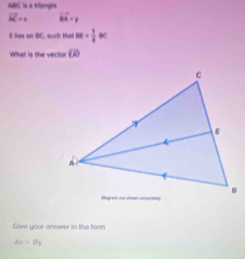 ABC is a triangle
vector AC=x vector BA=y
E lies on BC, such that BE= 1/4  BC
What is the vector vector EA
Give your answer in the form
Ax+By