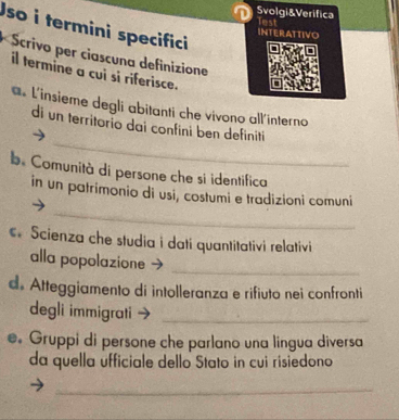 Svolgi&Verifica lest 
Jso i termini specifici 
INTERATTIVO 
* Scrivo per ciascuna definizione 
il termine a cui si riferisce. 
a L'insieme degli abitanti che vivono all'interno 
_ 
di un territorio dai confini ben definiti 
b Comunità di persone che si identifica 
_ 
in un patrimonio di usi, costumi e tradizioni comuni 
Scienza che studia i dati quantitativi relativi 
alla popolazione 
_ 
d. Atteggiamento di intolleranza e rifiuto nei confronti 
degli immigrati_ 
. Gruppi di persone che parlano una lingua diversa 
da quella úfficiale dello Stato in cui risiedono 
_