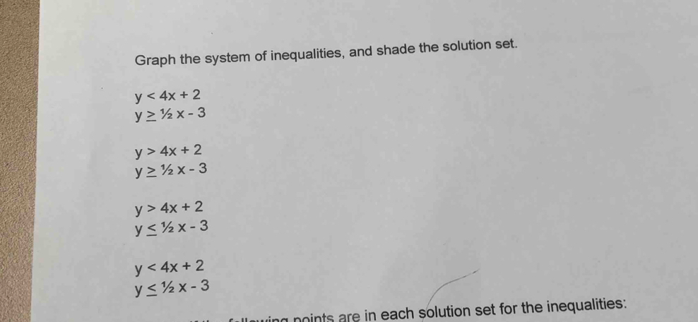 Graph the system of inequalities, and shade the solution set.
y<4x+2
y≥ 1/2x-3
y>4x+2
y≥ 1/2x-3
y>4x+2
y≤ 1/2x-3
y<4x+2
y≤ 1/2x-3
ng noints are in each solution set for the inequalities: