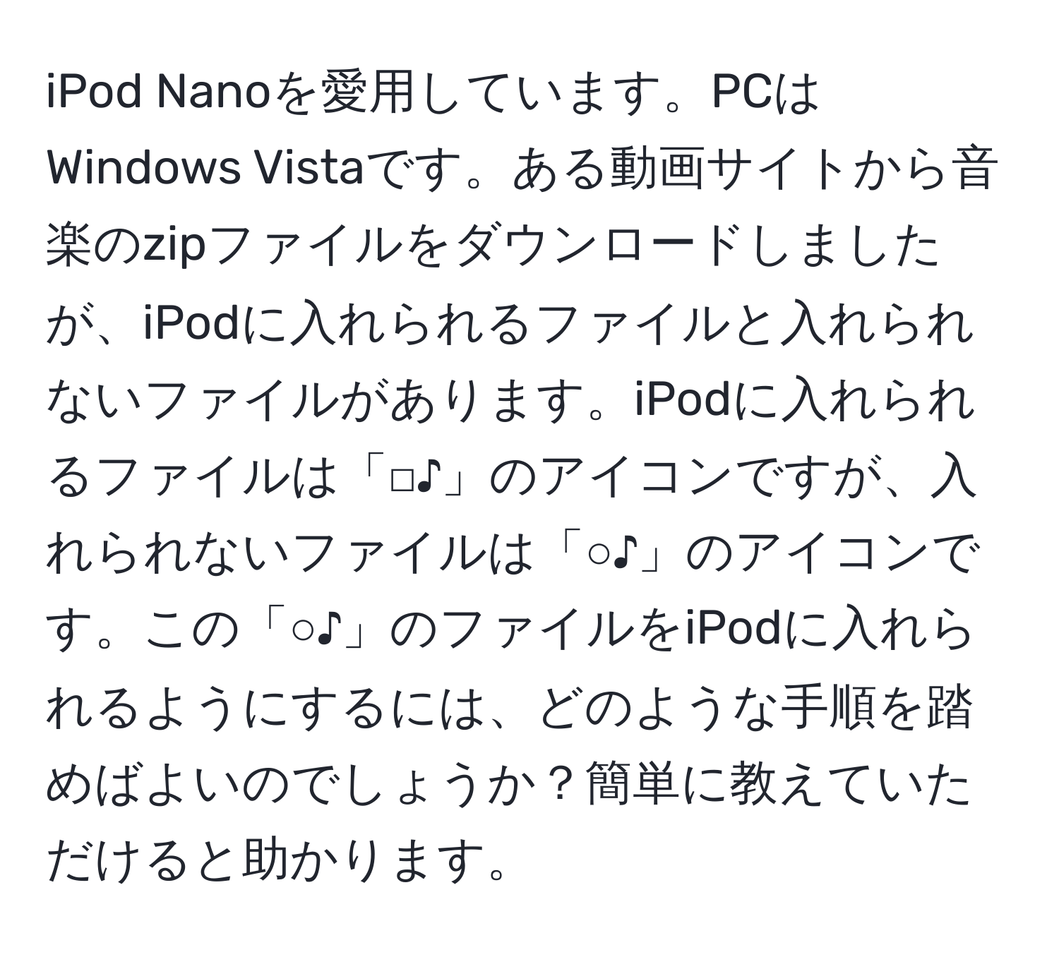 iPod Nanoを愛用しています。PCはWindows Vistaです。ある動画サイトから音楽のzipファイルをダウンロードしましたが、iPodに入れられるファイルと入れられないファイルがあります。iPodに入れられるファイルは「□♪」のアイコンですが、入れられないファイルは「○♪」のアイコンです。この「○♪」のファイルをiPodに入れられるようにするには、どのような手順を踏めばよいのでしょうか？簡単に教えていただけると助かります。