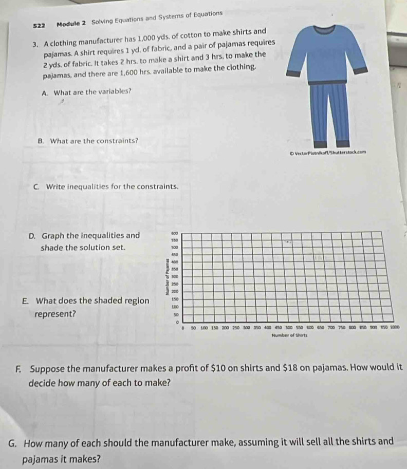 522 Module 2 Solving Equations and Systems of Equations 
3. A clothing manufacturer has 1,000 yds. of cotton to make shirts and 
pajamas. A shirt requires 1 yd. of fabric, and a pair of pajamas requires
2 yds. of fabric. It takes 2 hrs. to make a shirt and 3 hrs, to make the 
pajamas, and there are 1,600 hrs. available to make the clothing. 
A. What are the variables? 
B. What are the constraints? 
C. Write inequalities for the constraints. 
D. Graph the inequalities and s50 600
shade the solution set. 500
450
400
350
300
8 200
250
E. What does the shaded region 100 150
represent?
50
。 
。 50 100 150 200 250 500 350 400 450 500 550 600 650 700 750 800 150 900 850 1000
Number of Shirts 
F. Suppose the manufacturer makes a profit of $10 on shirts and $18 on pajamas. How would it 
decide how many of each to make? 
G. How many of each should the manufacturer make, assuming it will sell all the shirts and 
pajamas it makes?