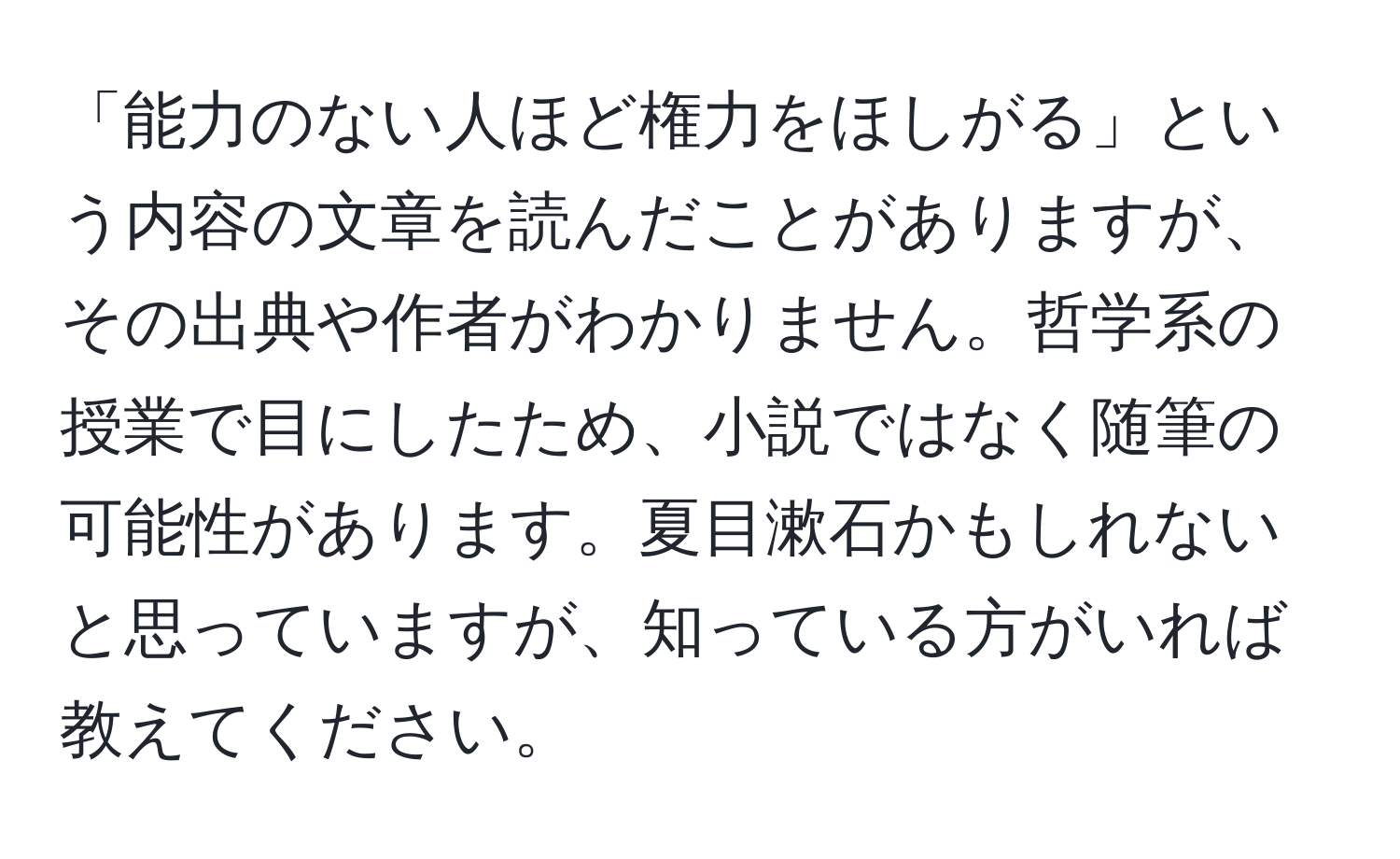 「能力のない人ほど権力をほしがる」という内容の文章を読んだことがありますが、その出典や作者がわかりません。哲学系の授業で目にしたため、小説ではなく随筆の可能性があります。夏目漱石かもしれないと思っていますが、知っている方がいれば教えてください。