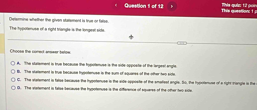 > This quiz: 12 poin
This question: 1 p
Determine whether the given statement is true or false.
The hypotenuse of a right triangle is the longest side.
Choose the correct answer below.
A. The statement is true because the hypotenuse is the side opposite of the largest angle.
B. The statement is true because hypotenuse is the sum of squares of the other two side.
C. The statement is false because the hypotenuse is the side opposite of the smallest angle. So, the hypotenuse of a right triangle is the
D. The statement is false because the hypotenuse is the difference of squares of the other two side