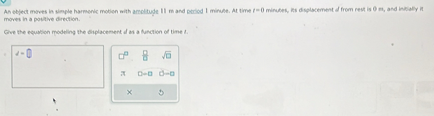 An object moves in simple harmonic motion with amplitude 11 m and period 1 minute. At time t=0 minutes, its displacement a from rest is 0 m, and initially it 
moves in a positive direction. 
Give the equation modeling the displacement a as a function of time f.
d=□
□^(□)  □ /□   sqrt(□ )
π □ =□ □ cos □
×