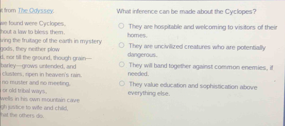 from The Odyssey. What inference can be made about the Cyclopes?
we found were Cyclopes,
They are hospitable and welcoming to visitors of their
hout a law to bless them.
homes.
ving the fruitage of the earth in mystery They are uncivilized creatures who are potentially
gods, they neither plow
d, nor till the ground, though grain
dangerous.
barley—grows untended, and They will band together against common enemies, if
clusters, ripen in heaven's rain.
needed.
no muster and no meeting, They value education and sophistication above
or old tribal ways, everything else.
wells in his own mountain cave
gh justice to wife and child,
hat the others do.
