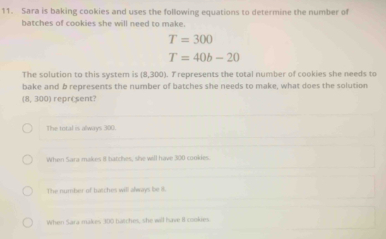 Sara is baking cookies and uses the following equations to determine the number of
batches of cookies she will need to make.
T=300
T=40b-20
The solution to this system is (8,300). Trepresents the total number of cookies she needs to
bake and b represents the number of batches she needs to make, what does the solution
8 , 300) reprêsent?
The total is always 300.
When Sara makes 8 batches, she will have 300 cookies.
The number of batches will always be 8.
When Sara makes 300 batches, she will have 8 cookies.