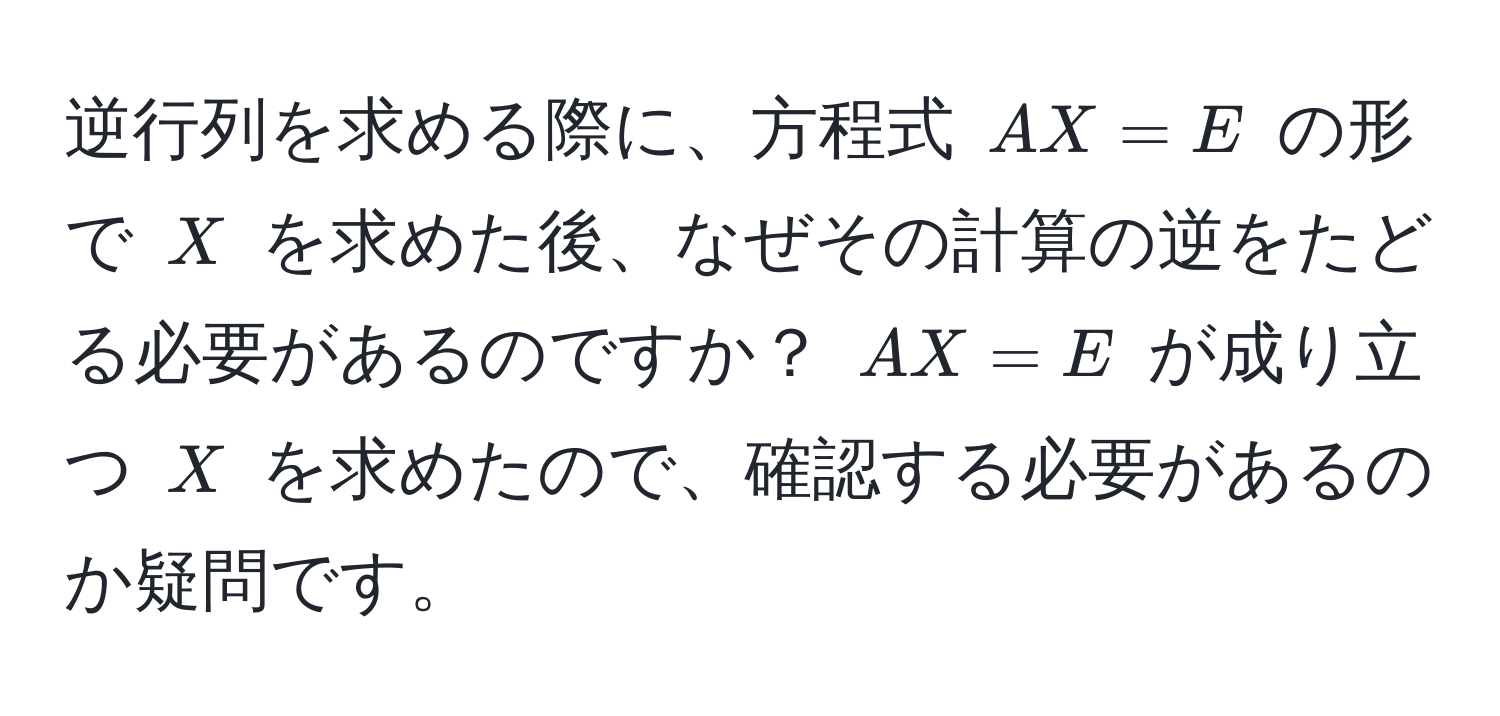 逆行列を求める際に、方程式 $AX = E$ の形で $X$ を求めた後、なぜその計算の逆をたどる必要があるのですか？ $AX = E$ が成り立つ $X$ を求めたので、確認する必要があるのか疑問です。