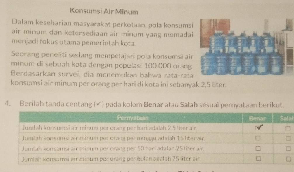 Konsumsi Air Minum 
Dalam keseharian masyarakat perkotaan, pola konsums 
air minum dan ketersediaan air minum yang memada 
menjadi fokus utama pemerintah kota. 
Seorang peneliti sedang mempelajari pola konsumsi ai 
minum di sebuah kota dengan populasi 100.000 orang 
Berdasarkan survei, dia menemukan bahwa rata-rata 
konsumsi air minum per orang per hari di kota ini sebanyak 2,5 liter. 
4. Berilah tanda centang (✔) pada kolom Benar atau Salah sesuai pernyataan berikut. 
al