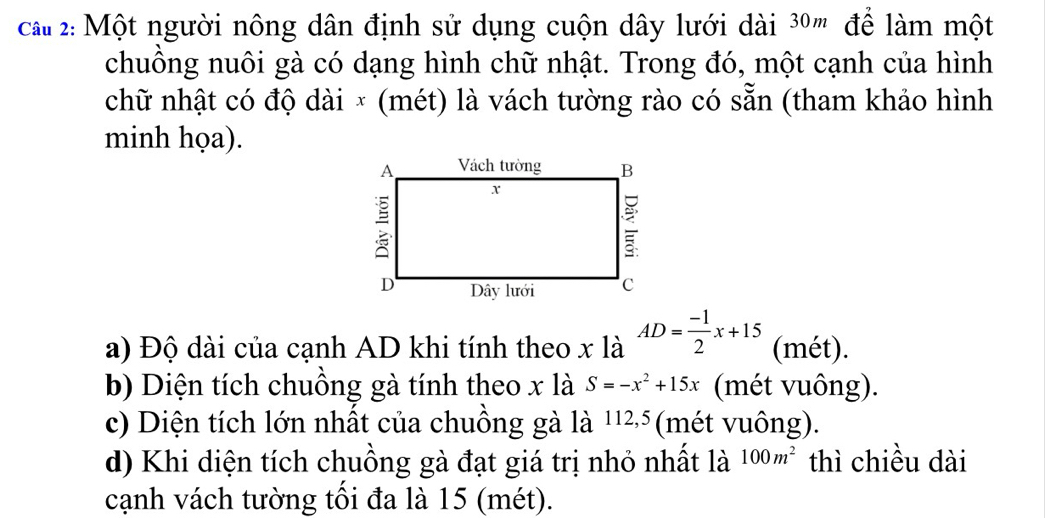 2: Một người nông dân định sử dụng cuộn dây lưới dài 3º ' để làm một 
chuồng nuôi gà có dạng hình chữ nhật. Trong đó, một cạnh của hình 
chữ nhật có độ dài × (mét) là vách tường rào có sẵn (tham khảo hình 
minh họa). 
a) Độ dài của cạnh AD khi tính theo x là AD= (-1)/2 x+15 (mét). 
b) Diện tích chuồng gà tính theo x là S=-x^2+15x (mét vuông). 
c) Diện tích lớn nhất của chuồng gà là 1125 (mét vuông). 
d) Khi diện tích chuồng gà đạt giá trị nhỏ nhất là 100m^2 thì chiều dài 
cạnh vách tường tối đa là 15 (mét).