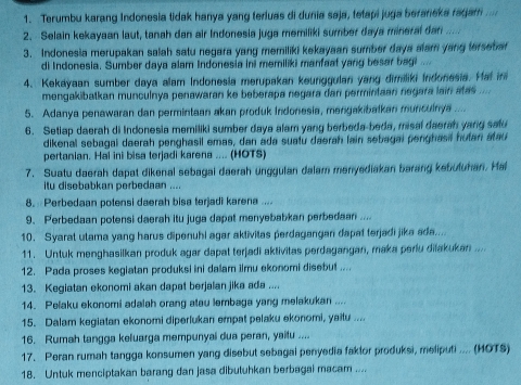 Terumbu karang Indonesia tidak hanya yang teriuas di dunia saja, tetapi juga beraneka ragam ..
2. Selain kekayaan laut, tanah dan air Indonesia juga memiliki sumber daya mineral dan ....
3. Indonesia merupakan salah satu negara yang memiliki kekayaan sumber daya alam yang terseta
di Indonesia. Sumber daya alam Indonesía ini memiliki manfaat yang besar bagi ....
4. Kekayaan sumber daya alam Indonesia merupakan keunggulan yang dimiliki Indonesia. Hal in
mengakibatkan munculnya penawaran ke beberapa negara dan permintaan negara lain atas ....
5. Adanya penawaran dan permintaan akan produk Indonesia, mengakibalkan munculnya ....
6. Setiap daerah di Indonesia memiliki sumber daya alam yang berbeda-beda, misal daerah yang satu
dikenal sebagai daerah penghasil emas, dan ada suatu daerah lain sebagai penghasil hutan atau
pertanian. Hal ini bisa terjadi karena .... (HOTS)
7. Suatu daerah dapat dikenal sebagai daerah unggulan dalam menyediakan barang kebuluhan. Hal
itu disebabkan perbedaan ....
8.  Perbedaan potensi daerah bisa terjadi karena ....
9. Perbedaan potensi daerah itu juga dapat menyebabkan perbedaan ....
10. Syarat utama yang harus dipenuhi agar aktivitas perdagangan dapat terjadi jika ada....
11. Untuk menghasilkan produk agar dapat terjadi aktivitas perdagangan, maka perlu dilakukan ....
12. Pada proses kegiatan produksi ini dalam ilmu ekonomi disebut ....
13. Kegiatan ekonomi akan dapat berjalan jika ada ....
14. Pelaku ekonomi adalah orang atau lembaga yang melakukan ....
15. Dalam kegiatan ekonomi diperlukan empat pelaku ekonomi, yaitu ....
16. Rumah tangga keluarga mempunyai dua peran, yailu ....
17. Peran rumah tangga konsumen yang disebut sebagal penyedia faktor produksi, meliputi .... (HOTS)
18. Untuk menciptakan barang dan jasa dibutuhkan berbagai macam ....