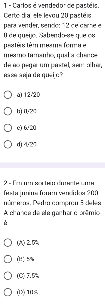 Carlos é vendedor de pastéis.
Certo dia, ele levou 20 pastéis
para vender, sendo: 12 de carne e
8 de queijo. Sabendo-se que os
pastéis têm mesma forma e
mesmo tamanho, qual a chance
de ao pegar um pastel, sem olhar,
esse seja de queijo?
a) 12/20
b) 8/20
c) 6/20
d) 4/20
2 - Em um sorteio durante uma
festa junina foram vendidos 200
números. Pedro comprou 5 deles.
A chance de ele ganhar o prêmio
é
(A) 2.5%
(B) 5%
(C) 7.5%
(D) 10%