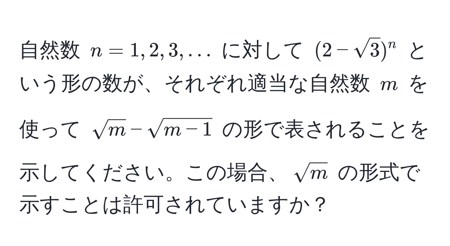 自然数 $n=1,2,3,...$ に対して $(2-sqrt(3))^n$ という形の数が、それぞれ適当な自然数 $m$ を使って $sqrt(m) - sqrt(m-1)$ の形で表されることを示してください。この場合、$sqrt(m)$ の形式で示すことは許可されていますか？