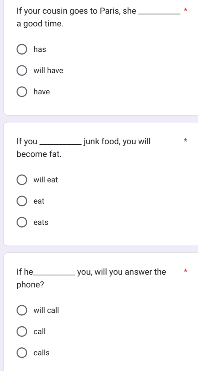 If your cousin goes to Paris, she_
*
a good time.
has
will have
have
If you_ junk food, you will *
become fat.
will eat
eat
eats
If he_ you, will you answer the *
phone?
will call
call
calls