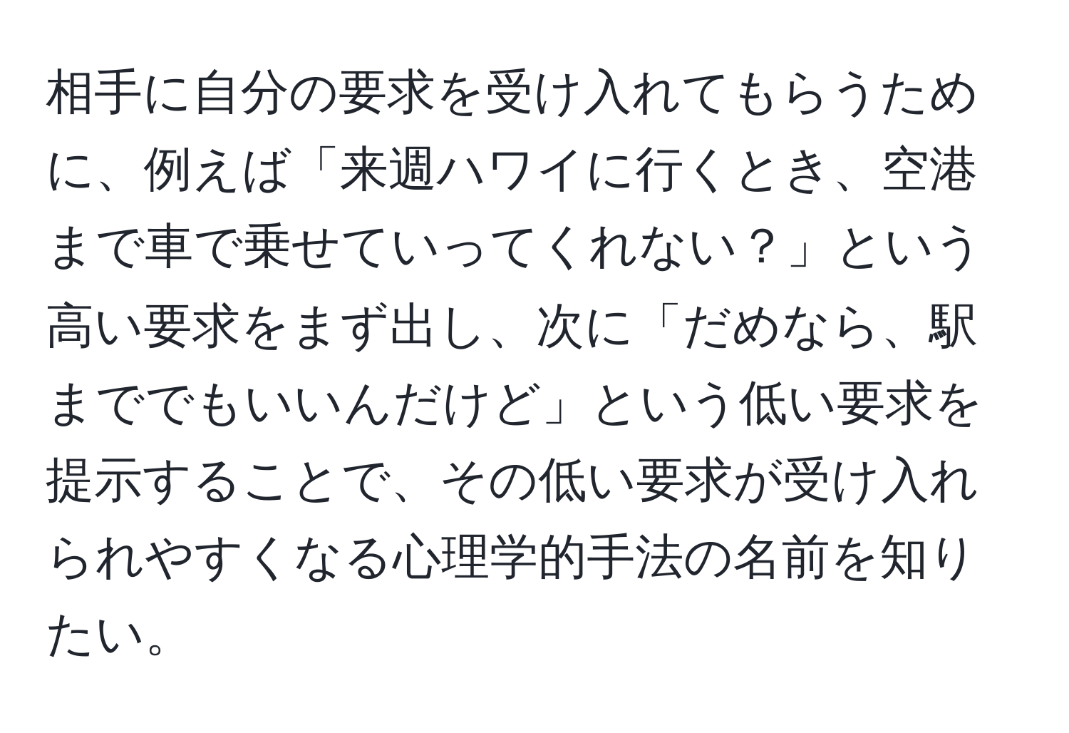 相手に自分の要求を受け入れてもらうために、例えば「来週ハワイに行くとき、空港まで車で乗せていってくれない？」という高い要求をまず出し、次に「だめなら、駅まででもいいんだけど」という低い要求を提示することで、その低い要求が受け入れられやすくなる心理学的手法の名前を知りたい。