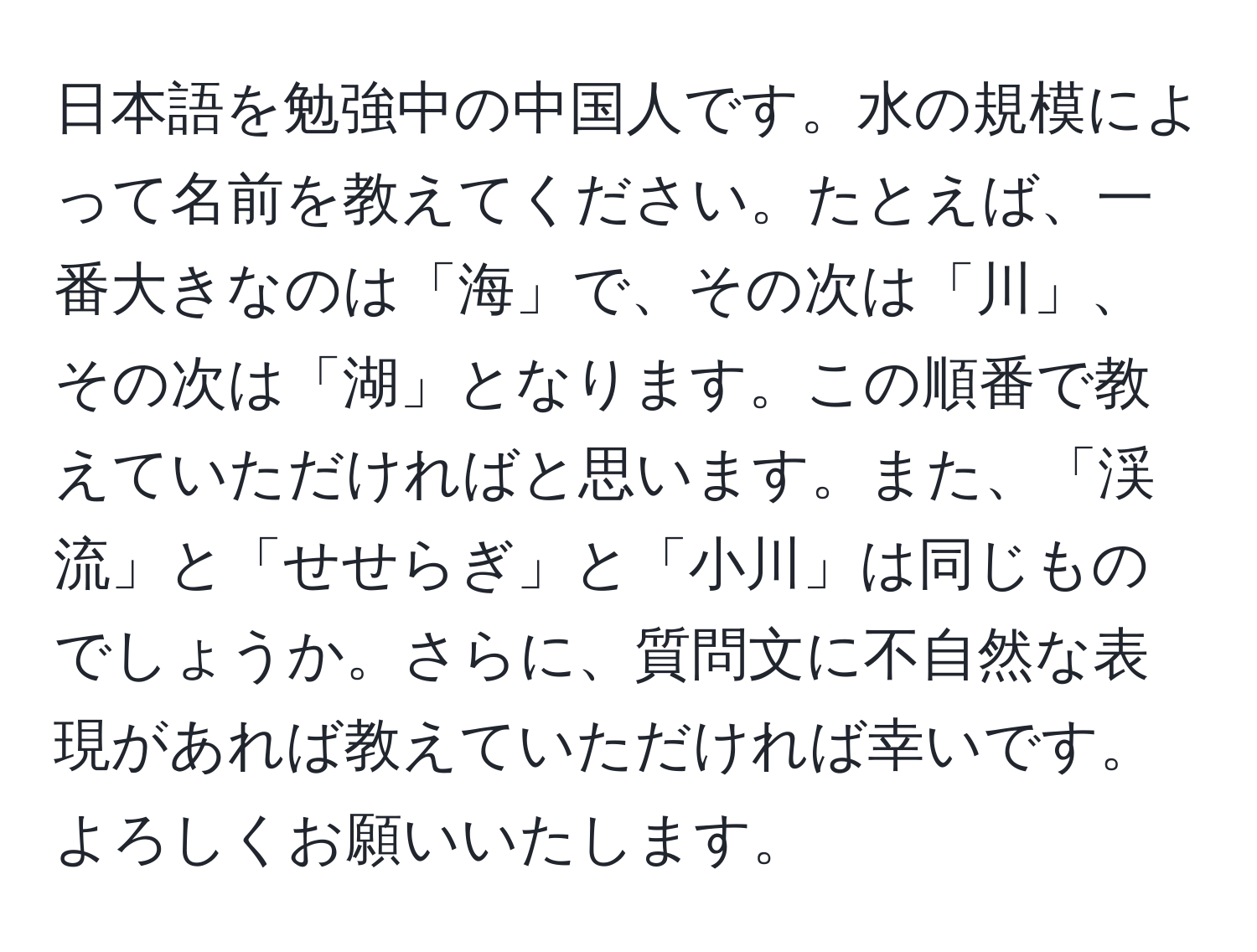 日本語を勉強中の中国人です。水の規模によって名前を教えてください。たとえば、一番大きなのは「海」で、その次は「川」、その次は「湖」となります。この順番で教えていただければと思います。また、「渓流」と「せせらぎ」と「小川」は同じものでしょうか。さらに、質問文に不自然な表現があれば教えていただければ幸いです。よろしくお願いいたします。