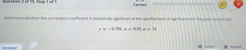 of 15, Step 1 of 1 Correct 
2 
Determine whether the correlation coefficient is statistically significant at the specified level of significance for the given sample size.
r=-0.391, a=0.05, n=24
Tables 
Answer Keypad