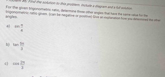 em #6: Find the solution to this problem. Include a diagram and a full solution. 
For the given trigonometric ratio, determine three other angles that have the same value for the 
angles. trigonometric ratio given. (can be negative or positive) Give an explanation how you determined the other 
a) sin  π /4 
b) tan  5π /3 
c) cos  2π /3 