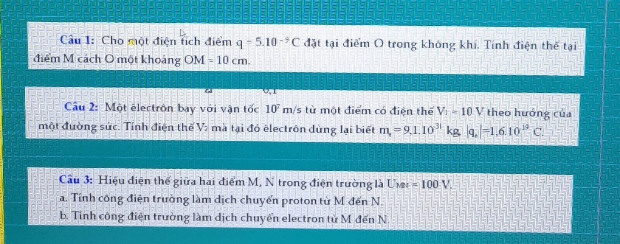 Cho một điện tích điểm q=5.10^(-9)C đặt tại điểm O trong không khí. Tính điện thế tại 
điểm M cách O một khoảng OM=10cm. 
Câu 2: Một êlectrôn bay với vận tốc 1 10 m/s từ một điểm có điện thể V_1=10V theo hướng của 
một đường sức. Tính điện thế V_2 mà tại đó êlectrôn dừng lại biết
m_e=9,1.10^(-31)kg, |q_e|=1,6.10^(-19)C. 
Câu 3: Hiệu điện thế giữa hai điểm M, N trong điện trường là Umn =100V. 
a. Tính công điện trường làm dịch chuyển proton từ M đến N. 
b. Tính công điện trường làm dịch chuyển electron từ M đến N.