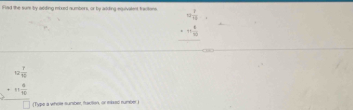 Find the sum by adding mixed numbers, or by adding equivalent fractions. 12 7/10 
_ +11 6/10 
beginarrayr 12 7/10  +11 6/10  hline □ endarray (Type a whole number, fraction, or mixed number.)