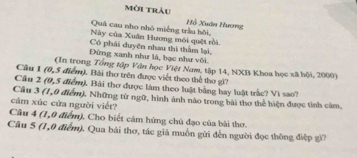 mời trảu 
Hồ Xuân Hương 
Quâ cau nho nhỏ miếng trầu hôi, 
Này của Xuân Hương mói quệt rồi. 
Có phải duyện nhau thì thấm lại, 
Đừng xanh như lá, bạc như vôi. 
(In trong Tổng tập Vân học Việt Nam, tập 14, NXB Khoa học xã hội, 2000) 
Câu 1 (0,5 điểm). Bài thơ trên được viết theo thể thơ gì? 
Câu 2 (0,5 điễm). Bài thơ được làm theo luật bằng hay luật trắc? Vì sao? 
Câu 3 (1,0 điểm). Những từ ngữ, hình ảnh nào trong bài thơ thể hiện được tỉnh cảm, 
cảm xúc cửa người viết? 
Câu 4 (1,0 điểm). Cho biết cảm hứng chủ đạo của bài thơ. 
Câu 5 (1,0 điễm). Qua bài thơ, tác giả muốn gửi đến người đọc thông điệp gì?