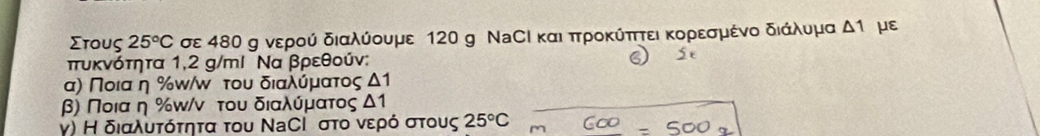 Στους 25°C σε 480 g νερού διαλύουμε 120 g ΝаСΙ καιδπτροκύπττει κορεσμένο διάλυμα △ 1 με 
πτυκνότητα 1,2 g /mι Να βρεθούν: 
α) Ποια η%ω/ω του διαλύρμαατος Δ1
β) Ποια η % π/ν του διαλύρμαατος Δ1
γ) Η διαλυτότητα του ΝаСΙ στο νερό στους 25°C