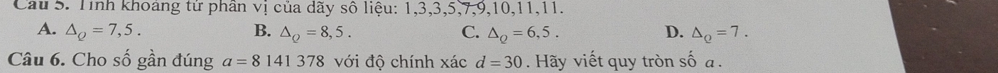 Cầu 5. Tính khoảng tứ phân vị của dãy số liệu: 1, 3, 3, 5, 7, 9, 10, 11, 11.
A. △ _Q=7,5. B. △ _Q=8,5. C. △ _Q=6,5. D. △ _Q=7. 
Câu 6. Cho số gần đúng a=8141378 với độ chính xác d=30. Hãy viết quy tròn số a.