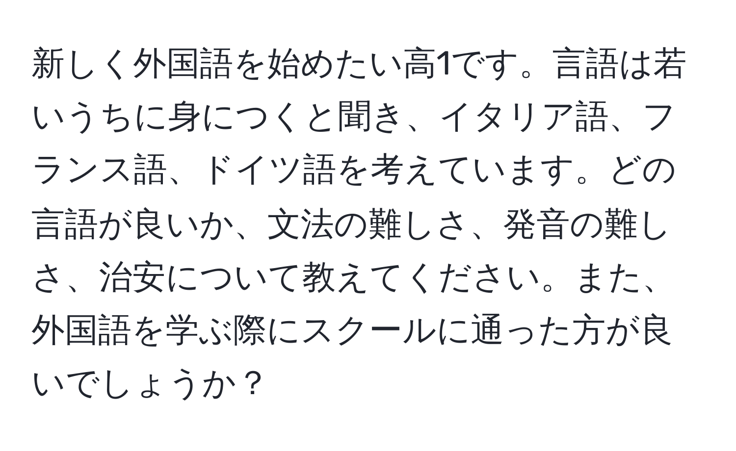 新しく外国語を始めたい高1です。言語は若いうちに身につくと聞き、イタリア語、フランス語、ドイツ語を考えています。どの言語が良いか、文法の難しさ、発音の難しさ、治安について教えてください。また、外国語を学ぶ際にスクールに通った方が良いでしょうか？