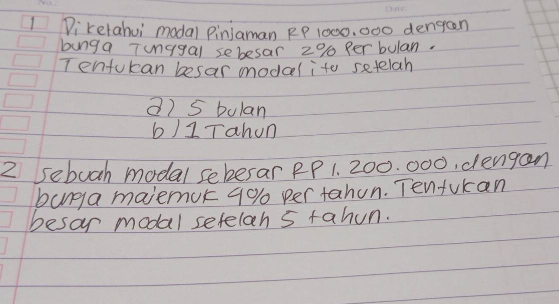 Dikerahui modal PinJaman RP 1000, 000 dengaen 
bung a Tunggal sebesar 2% per bulan. 
Tenfokan besar modael ito setelah 
a) 5 bolan 
b)1Tahon 
2 sebuch modal seberar PP 1. 200. 000, dengan 
banga majemok 90% per tahun. Tenfukan 
besor modal seteloh s tahun.