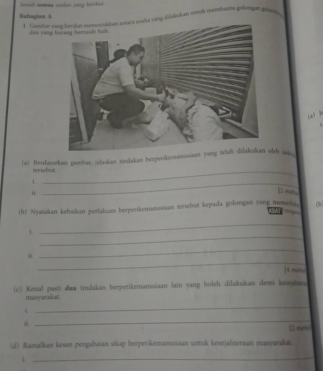 Jawab semua soalan yang berikut. 
Bahagian A 
1 Gambar yusaha yang dilakukan untuk membantu golongan gelandas 
dan yang 
(a) Je 
1 
(a) Berdasarkan gambar, jelaskan tindakan berperikemanusialeh indiv 
tersebut. 
i._ 
ii. 
[2 marka 
(b) Nyatakan kebaikan perlakuan berperikemanusiaan tersebut kepada golongan yang memetu (b) 
BAT Maan 
_ 
_ 
i. 
_ 
_ 
ii. 
[4 mark... 
(c) Kenal pasti dua tindakan berperikemanusiaan lain yang boleh dilakukan demi kesejahten 
masyarakat. 
i. 
_ 
_ 
ii. [2 marksi 
(d) Ramalkan kesan pengabaian sikap berperikemanusiaan untuk kesejahteraan masyarakat.. 
i. 
_