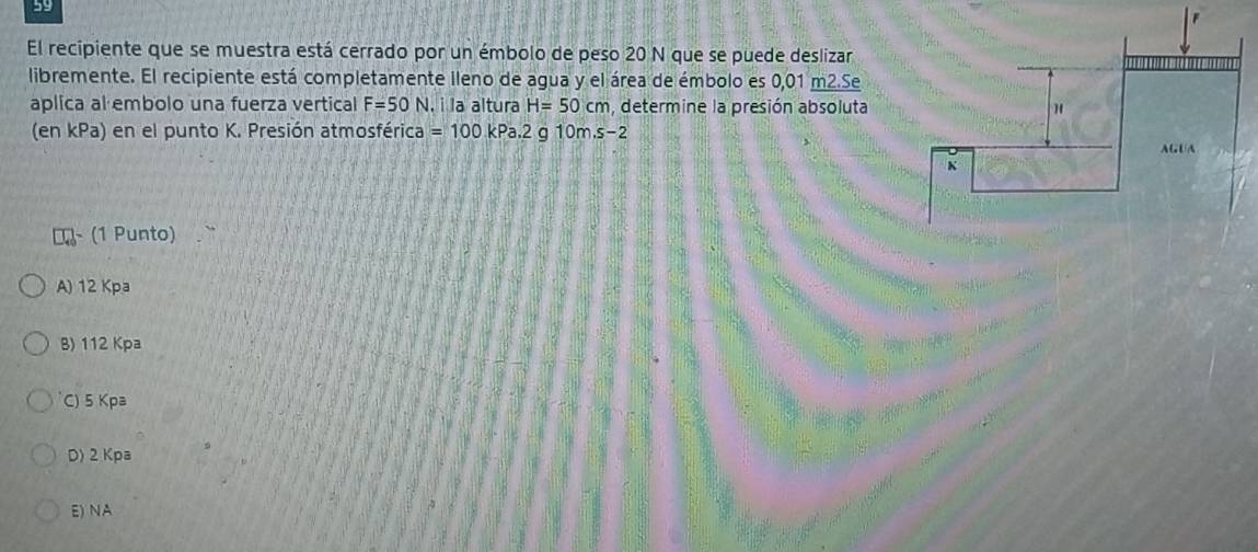 El recipiente que se muestra está cerrado por un émbolo de peso 20 N que se puede deslizar
libremente. El recipiente está completamente ileno de agua y el área de émbolo es 0,01 m2.Se
aplica al embolo una fuerza vertical F=50N , i la altura H=50cm , determine la presión absoluta
(en kPa) en el punto K. Presión atmosférica =100kPa.2 g 10m.s-2
₹~ (1 Punto)
A) 12 Kpa
B) 112 Kpa
C) 5 Kpa
D) 2 Kpa
E) NA