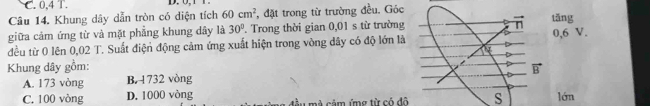 C. 0,4 T.
Câu 14. Khung dây dẫn tròn có diện tích 60cm^2 , đặt trong từ trường đều. Góctǎng
giữa cảm ứng từ và mặt phẳng khung dây là 30°. Trong thời gian 0,01 s từ trường
đều từ 0 lên 0,02 T. Suất điện động cảm ứng xuất hiện trong vòng dây có độ lớn là0,6 V.
Khung dây gồm:
A. 173 vòng B. 1732 vòng
s
C. 100 vòng D. 1000 vòng tầu mà cảm ứmg từ có đô lớn