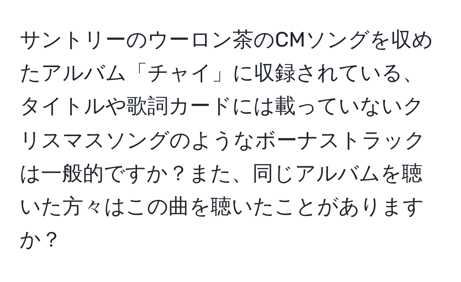 サントリーのウーロン茶のCMソングを収めたアルバム「チャイ」に収録されている、タイトルや歌詞カードには載っていないクリスマスソングのようなボーナストラックは一般的ですか？また、同じアルバムを聴いた方々はこの曲を聴いたことがありますか？