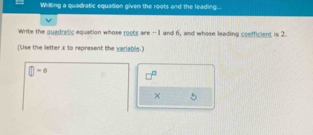 Writing a quadratic equation given the roots and the leading... 
Write the guadratic equation whose roots are -1 and 6, and whose leading coefficient is 2. 
(Use the letter x to represent the variable.)
□ =0
□^(□)
× 5