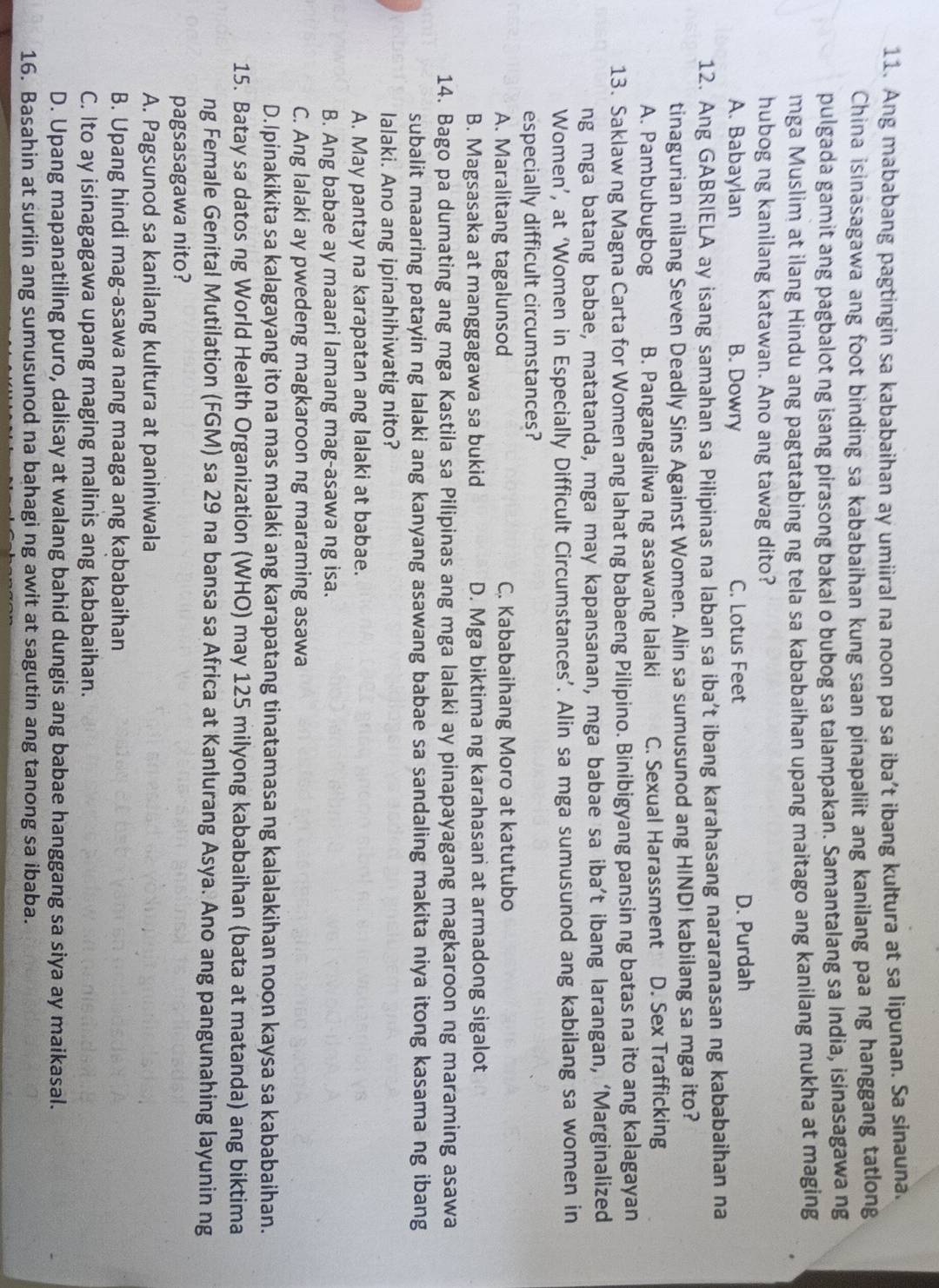 Ang mababang pagtingin sa kababaihan ay umiiral na noon pa sa iba’t ibang kultura at sa lipunan. Sa sinauna.
China isinasagawa ang foot binding sa kababaihan kung saan pinapaliit ang kanilang paa ng hanggang tatlong
pulgada gamit ang pagbalot ng isang pirasong bakal o bubog sa talampakan. Samantalang sa India, isinasagawa ng
mga Muslim at ilang Hindu ang pagtatabing ng tela sa kababaihan upang maitago ang kanilang mukha at maging
hubog ng kanilang katawan. Ano ang tawag dito?
A. Babaylan B. Dowry C. Lotus Feet D. Purdah
12. Ang GABRIELA ay isang samahan sa Pilipinas na laban sa iba’t ibang karahasang nararanasan ng kababaihan na
tinagurian nilang Seven Deadly Sins Against Women. Alin sa sumusunod ang HINDI kabilang sa mga ito?
A. Pambubugbog B. Pangangaliwa ng asawang lalaki C. Sexual Harassment D. Sex Trafficking
13. Saklaw ng Magna Carta for Women ang lahat ng babaeng Pilipino. Binibigyang pansin ng batas na ito ang kalagayan
ng mga batang babae, matatanda, mga may kapansanan, mga babae sa iba’t ibang larangan, ‘Marginalized
Women’, at ‘Women in Especially Difficult Circumstances’. Alin sa mga sumusunod ang kabilang sa women in
especially difficult circumstances?
A. Maralitang tagalunsod C. Kababaihang Moro at katutubo
B. Magsasaka at manggagawa sa bukid D. Mga biktima ng karahasan at armadong sigalot
14. Bago pa dumating ang mga Kastila sa Pilipinas ang mga lalaki ay pinapayagang magkaroon ng maraming asawa
subalit maaaring patayin ng lalaki ang kanyang asawang babae sa sandaling makita niya itong kasama ng ibang
lalaki. Ano ang ipinahihiwatig nito?
A. May pantay na karapatan ang lalaki at babae.
B. Ang babae ay maaari lamang mag-asawa ng isa.
C. Ang lalaki ay pwedeng magkaroon ng maraming asawa
D.Ipinakikita sa kalagayang ito na mas malaki ang karapatang tinatamasa ng kalalakihan noon kaysa sa kababaihan.
15. Batay sa datos ng World Health Organization (WHO) may 125 milyong kababaihan (bata at matanda) ang biktima
ng Female Genital Mutilation (FGM) sa 29 na bansa sa Africa at Kanlurang Asya. Ano ang pangunahing layunin ng
pagsasagawa nito?
A. Pagsunod sa kanilang kultura at paniniwala
B. Upang hindi mag-asawa nang maaga ang kababaihan
C. Ito ay isinagagawa upang maging malinis ang kababaihan.
D. Upang mapanatiling puro, dalisay at walang bahid dungis ang babae hanggang sa siya ay maikasal.
16. Basahin at suriin ang sumusunod na bahagi ng awit at sagutin ang tanong sa ibaba.