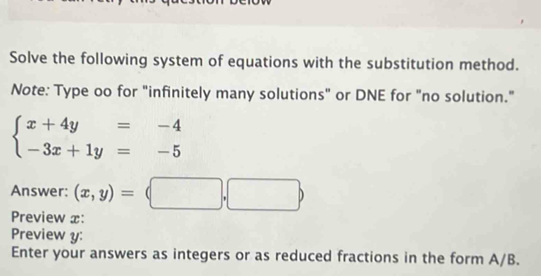 Solve the following system of equations with the substitution method.
Note: Type oo for "infinitely many solutions" or DNE for "no solution."
beginarrayl x+4y=-4 -3x+1y=-5endarray.
Answer: (x,y)=(□ ,□ )
Preview x:
Preview y :
Enter your answers as integers or as reduced fractions in the form A/B.