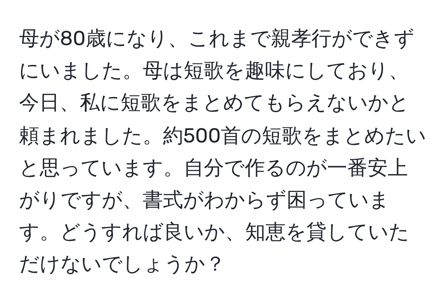 母が80歳になり、これまで親孝行ができずにいました。母は短歌を趣味にしており、今日、私に短歌をまとめてもらえないかと頼まれました。約500首の短歌をまとめたいと思っています。自分で作るのが一番安上がりですが、書式がわからず困っています。どうすれば良いか、知恵を貸していただけないでしょうか？