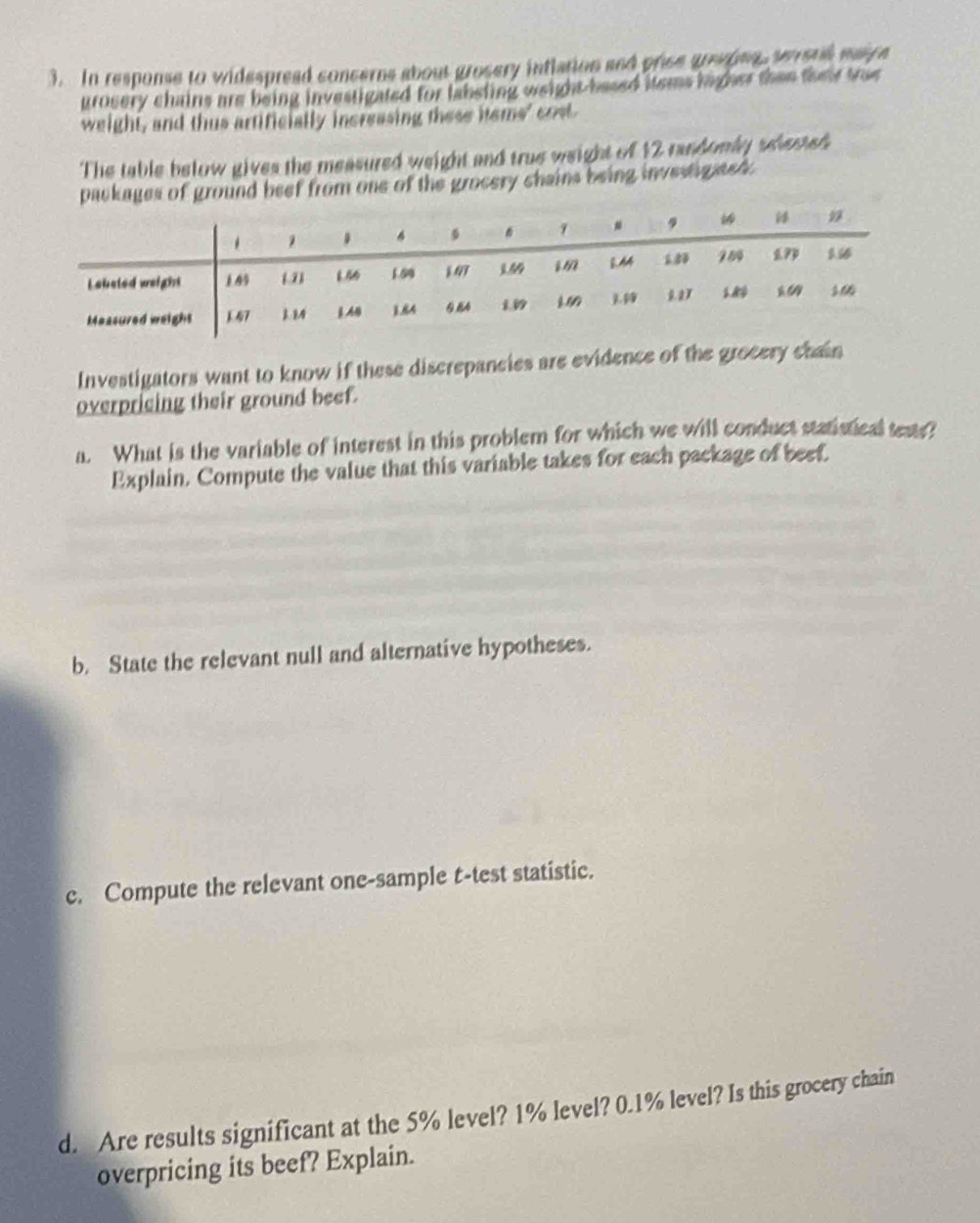 In response to widespread conserns about grosery intlation and price grepns, serstl maice 
grosery chains are being investigated for labsting weight based items ligher then their tree 
weight, and thus artificially increasing these hems' cost. 
The table below gives the measured weight and true weight of 12 randomly selested 
packages of ground beef from one of the grocery chains being investigated . 
Investigators want to know if these discrepancies are evidence of the grocery chain 
overpricing their ground beef. 
a. What is the variable of interest in this problem for which we will conduct statistical tests? 
Explain, Compute the value that this variable takes for each package of beef. 
b. State the relevant null and alternative hypotheses. 
c. Compute the relevant one-sample t-test statistic. 
d. Are results significant at the 5% level? 1% level? 0.1% level? Is this grocery chain 
overpricing its beef? Explain.