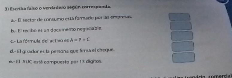 Escriba falso o verdadero según corresponda. 
a.- El sector de consumo está formado por las empresas. 
b.- El recibo es un documento negociable. 
c.- La fórmula del activo es A=P+C
d.- El girador es la persona que firma el cheque. 
e.- El RUC está compuesto por 13 digitos. 
ricio comercial