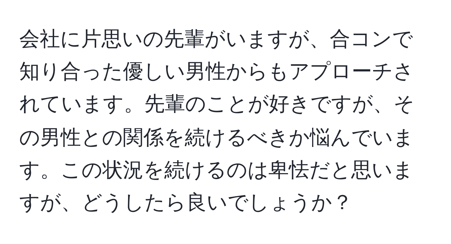 会社に片思いの先輩がいますが、合コンで知り合った優しい男性からもアプローチされています。先輩のことが好きですが、その男性との関係を続けるべきか悩んでいます。この状況を続けるのは卑怯だと思いますが、どうしたら良いでしょうか？