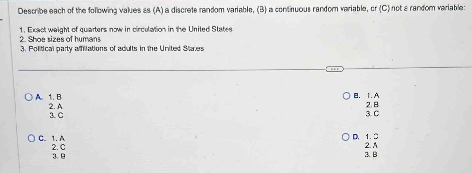 Describe each of the following values as (A) a discrete random variable, (B) a continuous random variable, or (C) not a random variable:
1. Exact weight of quarters now in circulation in the United States
2. Shoe sizes of humans
3. Political party affiliations of adults in the United States
A. 1. B B. 1. A 2. B
2. A
3. C 3. C
C. 1. A D. 1. C
2. C 2. A
3. B 3. B