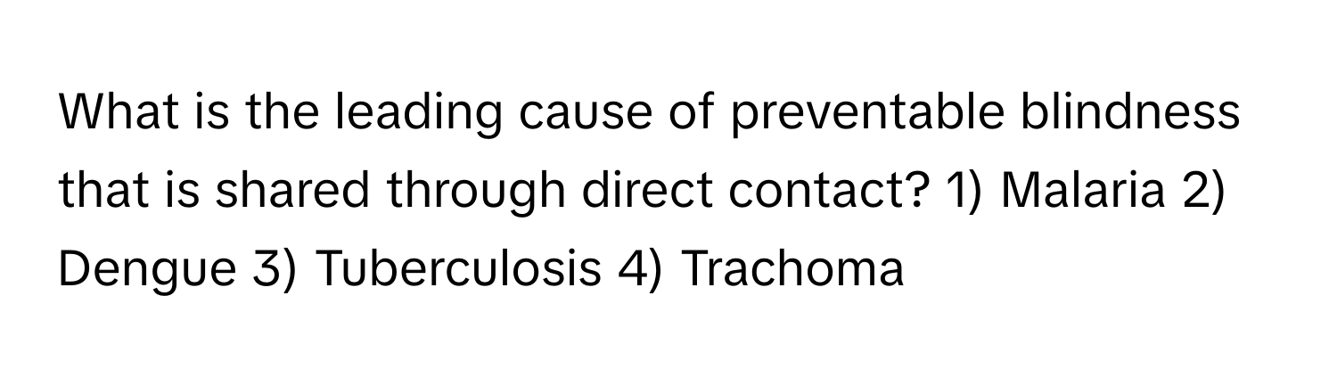 What is the leading cause of preventable blindness that is shared through direct contact? 1) Malaria 2) Dengue 3) Tuberculosis 4) Trachoma