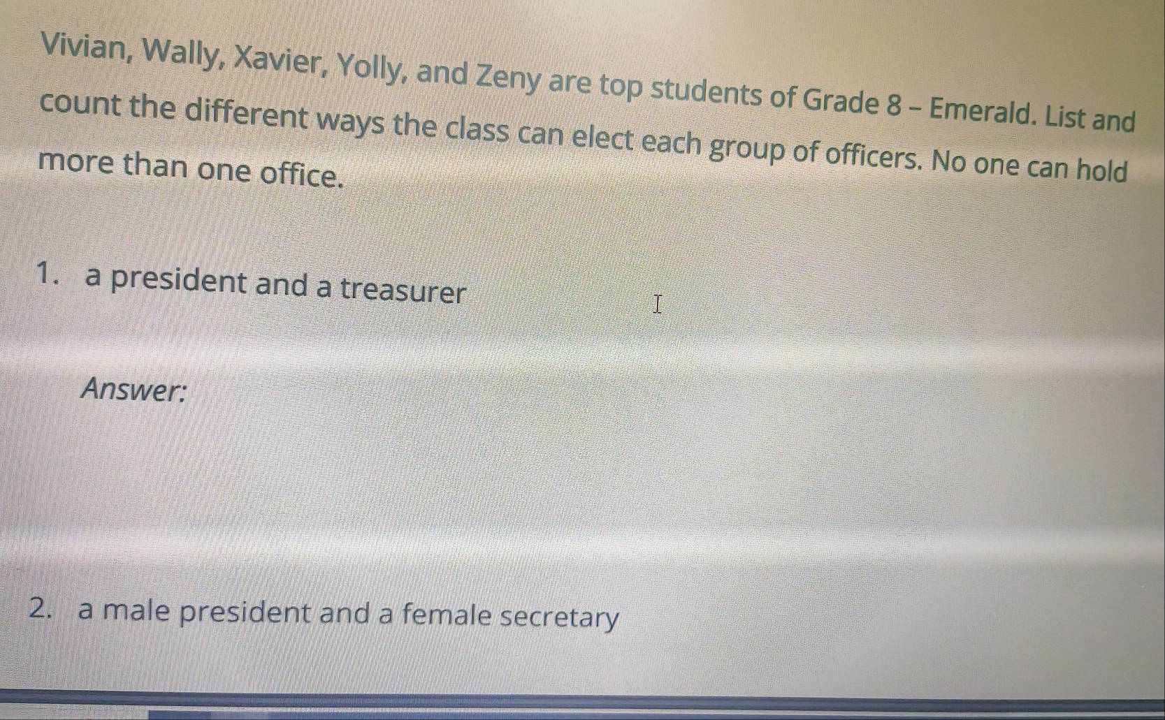 Vivian, Wally, Xavier, Yolly, and Zeny are top students of Grade 8 - Emerald. List and 
count the different ways the class can elect each group of officers. No one can hold 
more than one office. 
1. a president and a treasurer 
Answer: 
2. a male president and a female secretary