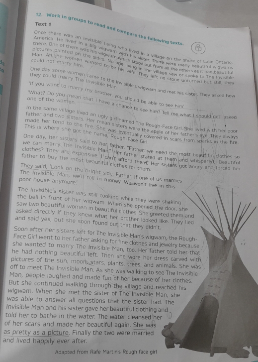 Text 1
12. Work in groups to read and compare the following texts
Once there was an invisible being who lived in a village on the shore of Lake Ontarie
America. He lived in a big wigwam with his sister. There were many beautiful wigwam
there. One of them was his wigwam which stood out from all the others as it had beautif
is could not marry him.
pictures painted on the sides. No one living in the village saw or spoke to The Invisible
Man. All the women wanted to be his wife. They left no stone unturned but still, the
they could marry The Invisible Man.
One day some women came to the invisible's wigwam and met his sister. They asked how
'If you want to marry my brother, you should be able to see him'
one of the women.
'What? Do you mean that I have a chance to see him? Tell me what I should do?' asked
In the same village lived an ugly girl named The Rough-Face Girl. She lived with her poor
father and two sisters. Her mean sisters were the apole of her father's eye. They always
made her tend to the fire. She was eventually covered in scars from sparks in the fire.
This is where she got the name, Rough-Face Girl.
One day, her sisters said to her father, "Father, we need the most beautiful clothes so
we can marry The Invisible Man." Her father stared at them and whispered, "Beautiful
clothes? They are expensive. I can't afford them. Her sisters got angry and forced her
father to buy the most beautiful clothes for them.
They said, 'Look on the bright side, Father. If one of us marries
The Invisible Man, we'll roll in money. We won't live in this
poor house anymore.'
The Invisible's sister was still cooking while they were shaking
the bell in front of her wigwam. When she opened the door, she
saw two beautiful women in beautiful clothes. She greeted them and
asked directly if they knew what her brother looked like. They lied
and said yes, but she soon found out that they didn't.
Soon after her sisters left for The Invisible Man's wigwam, the Rough-
Face Girl went to her father asking for fine clothes and jewelry because
she wanted to marry The Invisible Man, too. Her father told her that
he had nothing beautiful left. Then she wore her dress carved with
pictures of the sun, moon, stars, plants, trees, and animals. She was
off to meet The Invisible Man. As she was walking to see The Invisible
Man, people laughed and made fun of her because of her clothes.
But she continued walking through the village and reached his
wigwam. When she met the sister of The Invisible Man, she
was able to answer all questions that the sister had. The
Invisible Man and his sister gave her beautiful clothing and
told her to bathe in the water. The water cleansed her
of her scars and made her beautiful again. She was
as pretty as a picture. Finally the two were married
and lived happily ever after.
Adapted from Rafe Martin's Rough face girl