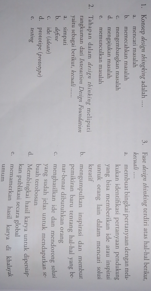 Konsep design thingking adalah .... 3. Fase design thinking terdiri atas hal-hal berikut,
a. mencari masalah kecuali ....
b. memecahkan masalah a. membuat bingkai pertanyaan dengan mela-
c. mengembangkan masalah kukan identifikasi pertanyaan pendukung
d. mengajukan masalah yang bisa memberikan ide atau inspirasi
e. memunculkan masalah untuk orang lain dalam mencari solusi
2. Tahapan dalam design thinking meliputi
kreatif
rangkuman dari Interaction Design Foundation b. mengumpulkan inspirasi dan membuat
yaitu sebagai berikut, kecuali ...... pemikiran baru tentang hal-hal yang be-
a. simpati
nar-benar dibutuhkan orang
b. define c. menghasilkan ide dan mendorong solusi
c. ide (ideate) yang sudah jelas untuk mendapatkan se-
d. prototipe (prototype)
buah terobosan
e. testing d. Membingkai hasil karya untuk dipersiap-
kan publikasi secara global
e. memamerkan hasil karya di khalayak
umum